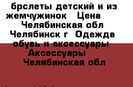 брслеты детский и из жемчужинок › Цена ­ 30 - Челябинская обл., Челябинск г. Одежда, обувь и аксессуары » Аксессуары   . Челябинская обл.